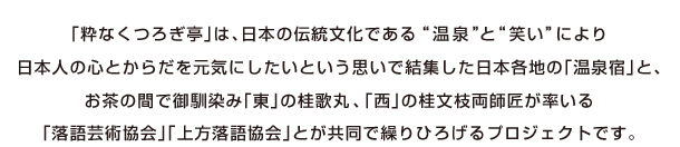 「粋なくつろぎ亭」は日本伝統の文化である”温泉”と”笑い”により日本人の心とからだを元気にしたいという思いで結集した日本各地の｢温泉旅館｣と、お茶の間でお馴染み「東」の桂歌丸、「西」の桂文枝両師匠が率いる「落語芸術協会」「上方落語協会」とが共同で繰り広げるプロジェクトです
